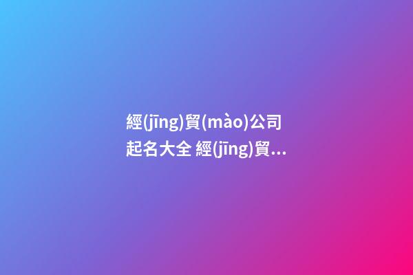 經(jīng)貿(mào)公司起名大全 經(jīng)貿(mào)公司名稱大全-第1張-公司起名-玄機派